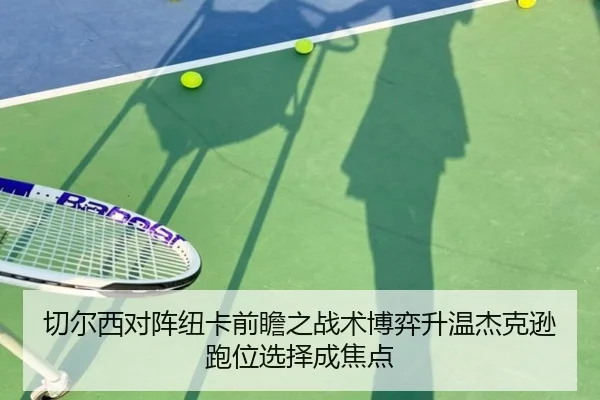 切尔西对阵纽卡前瞻之战术博弈升温杰克逊跑位选择成焦点